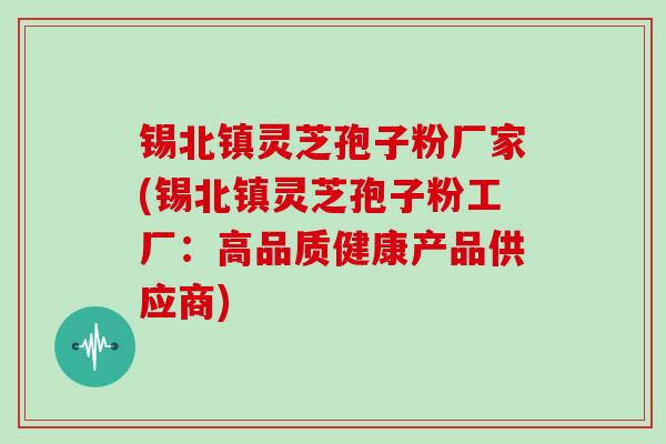 锡北镇灵芝孢子粉厂家(锡北镇灵芝孢子粉工厂：高品质健康产品供应商)