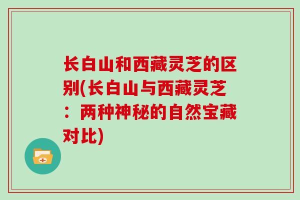 长白山和西藏灵芝的区别(长白山与西藏灵芝：两种神秘的自然宝藏对比)