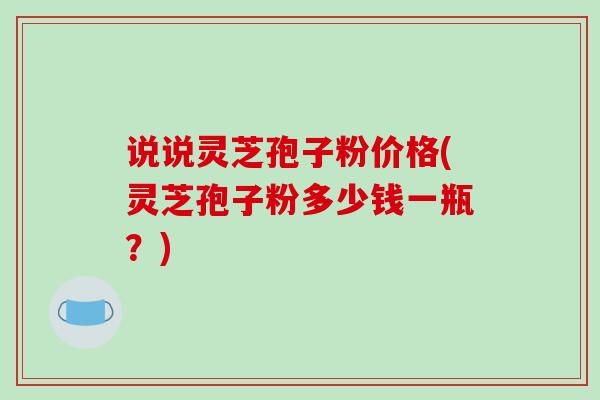 说说灵芝孢子粉价格(灵芝孢子粉多少钱一瓶？)