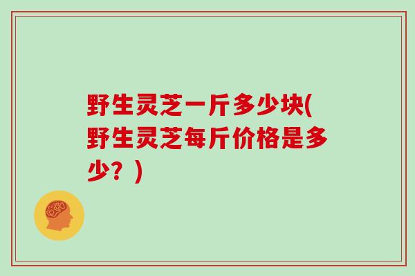 野生灵芝一斤多少块(野生灵芝每斤价格是多少?)
