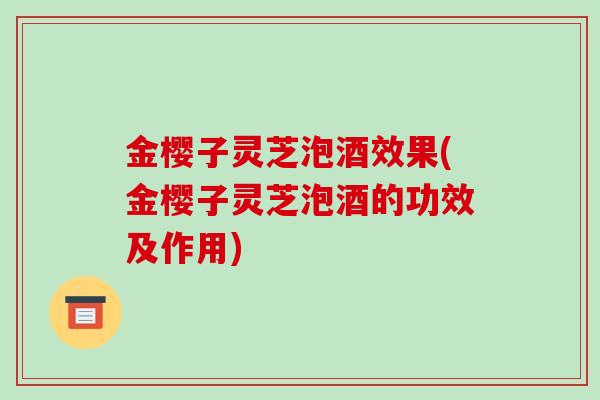 金樱子灵芝泡酒效果(金樱子灵芝泡酒的功效及作用)