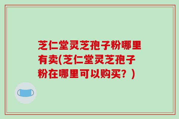 芝仁堂灵芝孢子粉哪里有卖(芝仁堂灵芝孢子粉在哪里可以购买?)