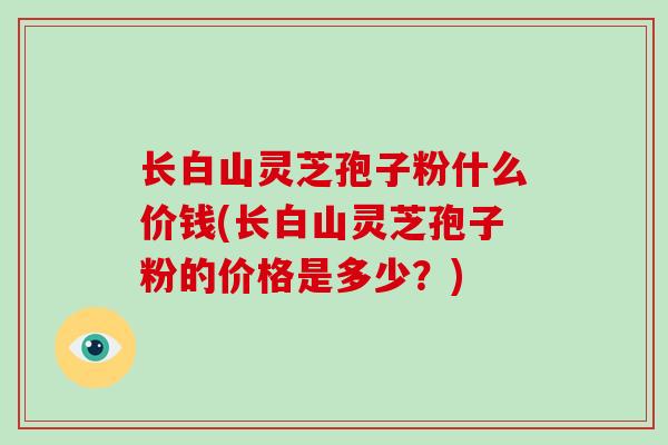 长白山灵芝孢子粉什么价钱(长白山灵芝孢子粉的价格是多少?)