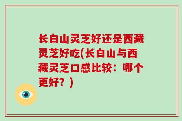 长白山灵芝好还是西藏灵芝好吃(长白山与西藏灵芝口感比较：哪个更好？)