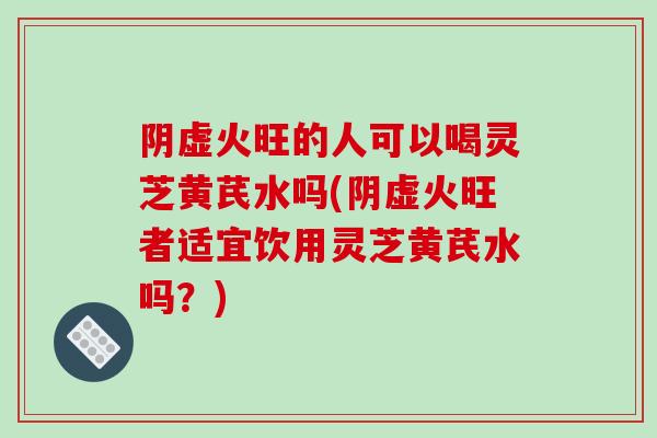 阴虚火旺的人可以喝灵芝黄芪水吗(阴虚火旺者适宜饮用灵芝黄芪水吗？)
