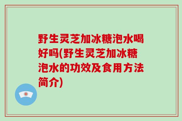 野生灵芝加冰糖泡水喝好吗(野生灵芝加冰糖泡水的功效及食用方法简介)