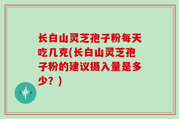 长白山灵芝孢子粉每天吃几克(长白山灵芝孢子粉的建议摄入量是多少?)