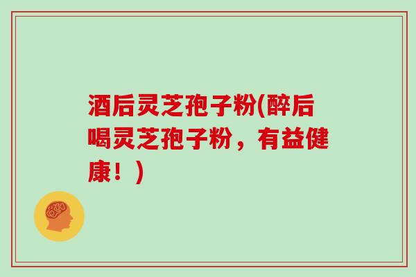 酒后灵芝孢子粉(醉后喝灵芝孢子粉,有益健康!)