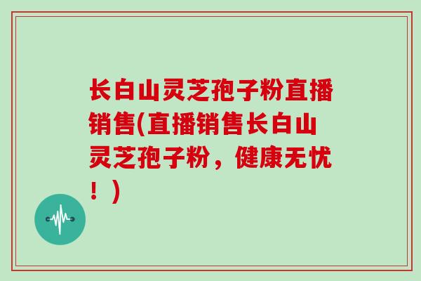 长白山灵芝孢子粉直播销售(直播销售长白山灵芝孢子粉,健康无忧!)