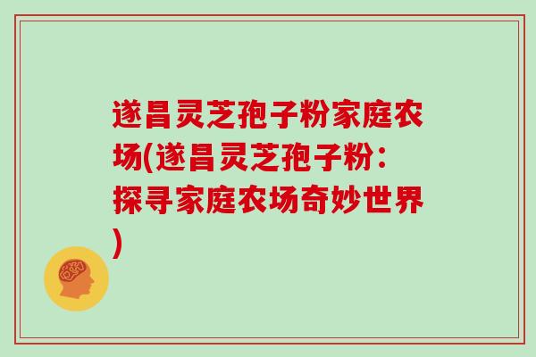 遂昌灵芝孢子粉家庭农场(遂昌灵芝孢子粉：探寻家庭农场奇妙世界)