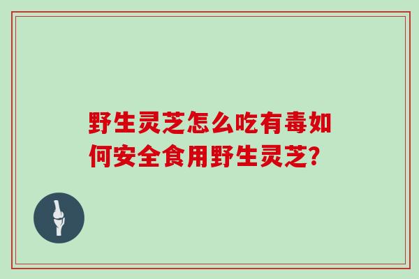 野生灵芝怎么吃有毒如何安全食用野生灵芝？