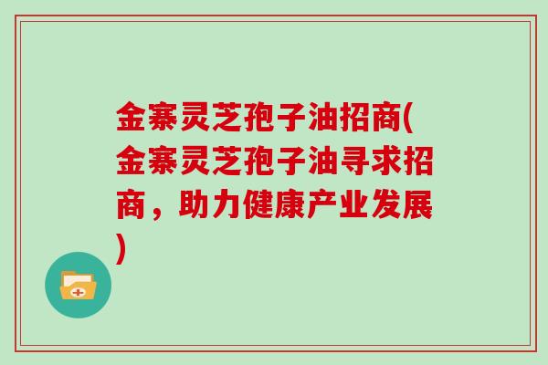 金寨灵芝孢子油招商(金寨灵芝孢子油寻求招商，助力健康产业发展)