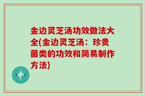 金边灵芝汤功效做法大全(金边灵芝汤：珍贵菌类的功效和简易制作方法)
