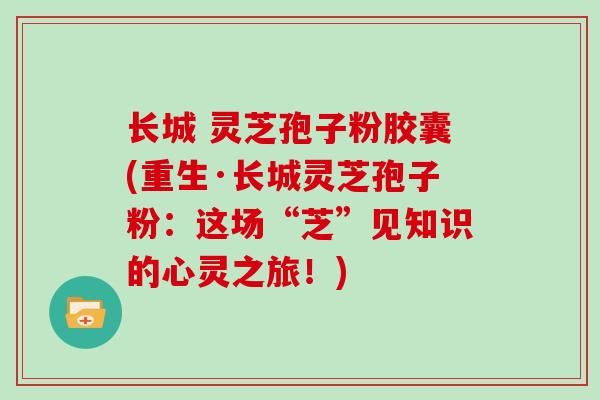 长城 灵芝孢子粉胶囊(重生·长城灵芝孢子粉:这场“芝”见知识的心灵之旅!)