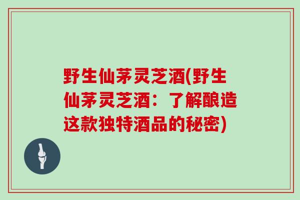 野生仙茅灵芝酒(野生仙茅灵芝酒:了解酿造这款独特酒品的秘密)