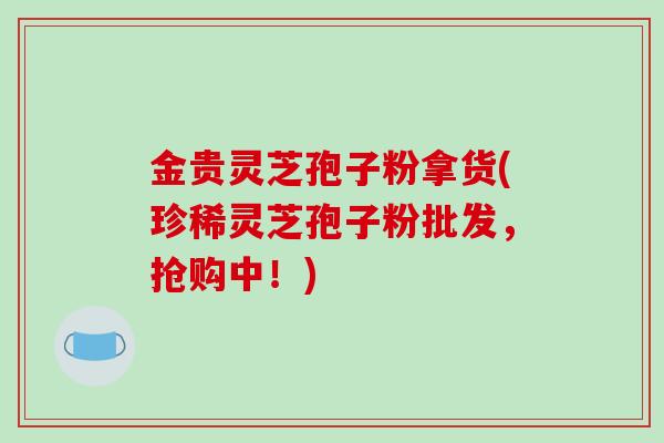 金贵灵芝孢子粉拿货(珍稀灵芝孢子粉批发，抢购中！)