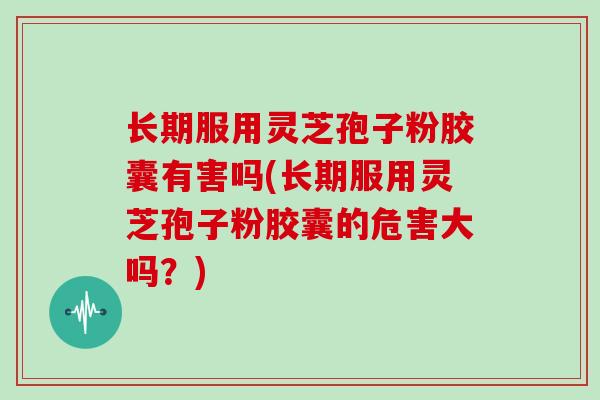 长期服用灵芝孢子粉胶囊有害吗(长期服用灵芝孢子粉胶囊的危害大吗?)