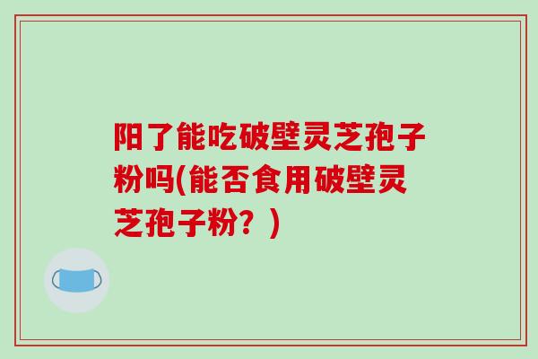 阳了能吃破壁灵芝孢子粉吗(能否食用破壁灵芝孢子粉？)