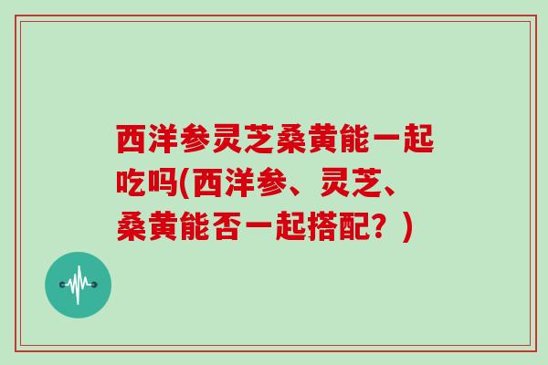西洋参灵芝桑黄能一起吃吗(西洋参、灵芝、桑黄能否一起搭配?)