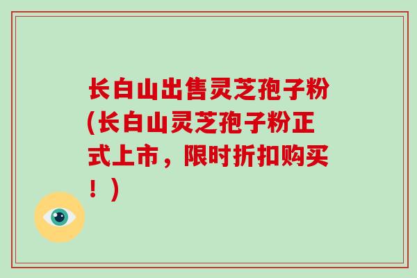 长白山出售灵芝孢子粉(长白山灵芝孢子粉正式上市,限时折扣购买!)