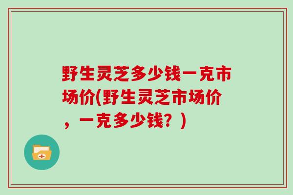 野生灵芝多少钱一克市场价(野生灵芝市场价，一克多少钱？)