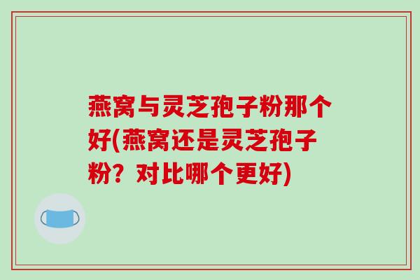 燕窝与灵芝孢子粉那个好(燕窝还是灵芝孢子粉？对比哪个更好)