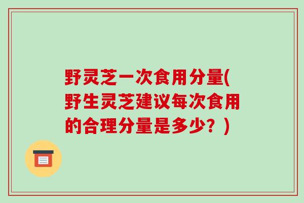 野灵芝一次食用分量(野生灵芝建议每次食用的合理分量是多少？)