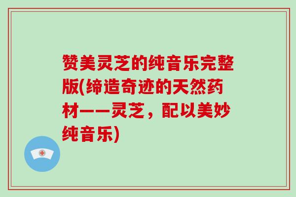 赞美灵芝的纯音乐完整版(缔造奇迹的天然药材——灵芝,配以美妙纯音乐)