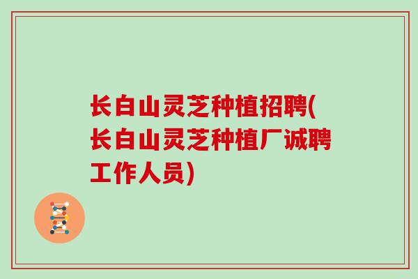 长白山灵芝种植招聘(长白山灵芝种植厂诚聘工作人员)