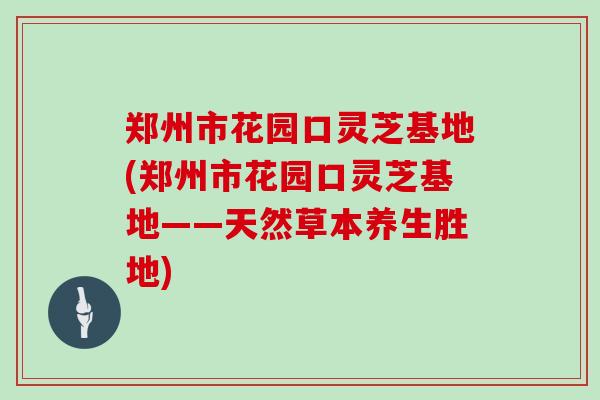 郑州市花园口灵芝基地(郑州市花园口灵芝基地——天然草本养生胜地)