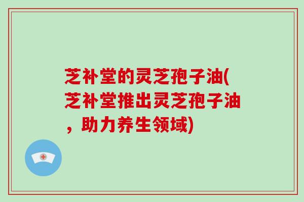 芝补堂的灵芝孢子油(芝补堂推出灵芝孢子油,助力养生领域)