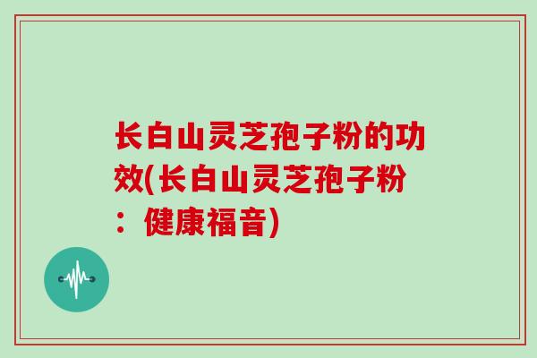 长白山灵芝孢子粉的功效(长白山灵芝孢子粉:健康福音)