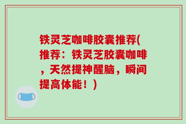 铁灵芝咖啡胶囊推荐(推荐:铁灵芝胶囊咖啡,天然提神醒脑,瞬间提高体能!)