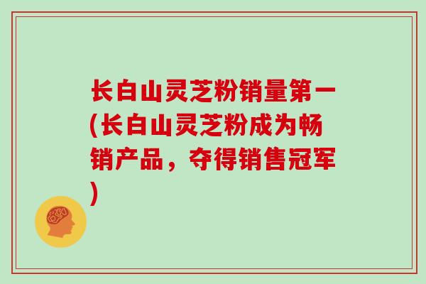 长白山灵芝粉销量第一(长白山灵芝粉成为畅销产品，夺得销售冠军)