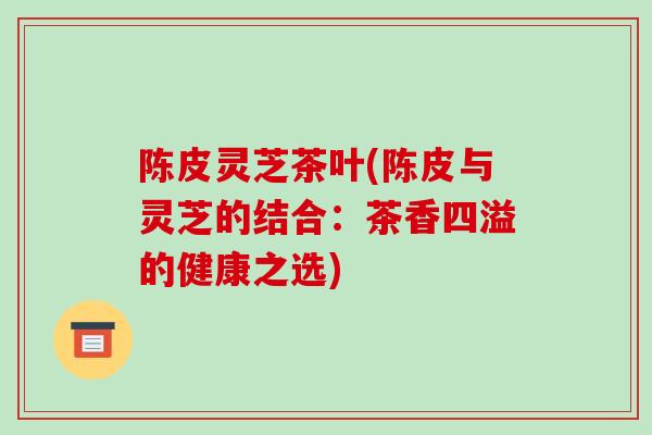 陈皮灵芝茶叶(陈皮与灵芝的结合：茶香四溢的健康之选)