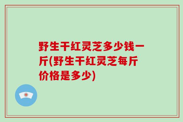 野生干红灵芝多少钱一斤(野生干红灵芝每斤价格是多少)