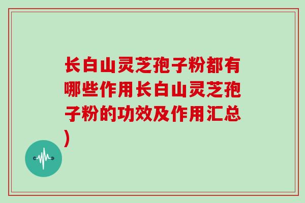 长白山灵芝孢子粉都有哪些作用长白山灵芝孢子粉的功效及作用汇总)
