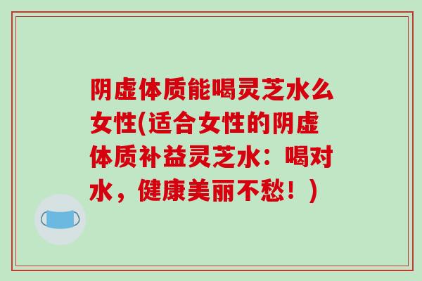 阴虚体质能喝灵芝水么女性(适合女性的阴虚体质补益灵芝水:喝对水,健康美丽不愁!)
