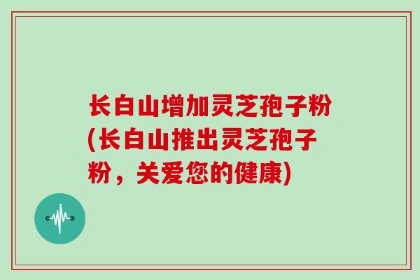 长白山增加灵芝孢子粉(长白山推出灵芝孢子粉,关爱您的健康)