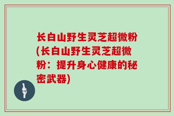 长白山野生灵芝超微粉(长白山野生灵芝超微粉:提升身心健康的秘密武器)