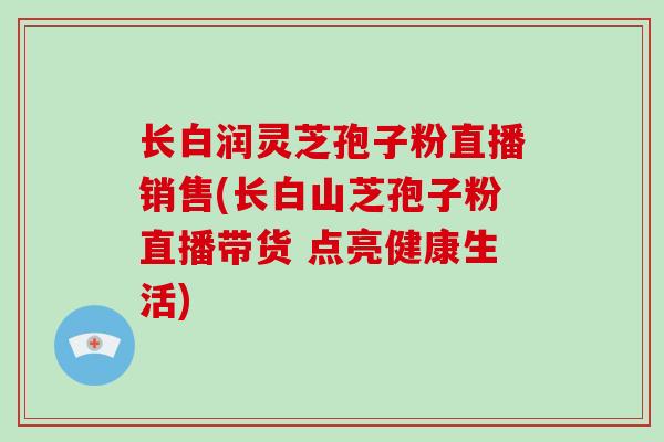 长白润灵芝孢子粉直播销售(长白山芝孢子粉直播带货 点亮健康生活)