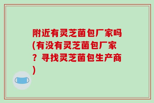 附近有灵芝菌包厂家吗(有没有灵芝菌包厂家?寻找灵芝菌包生产商)