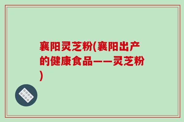 襄阳灵芝粉(襄阳出产的健康食品——灵芝粉)