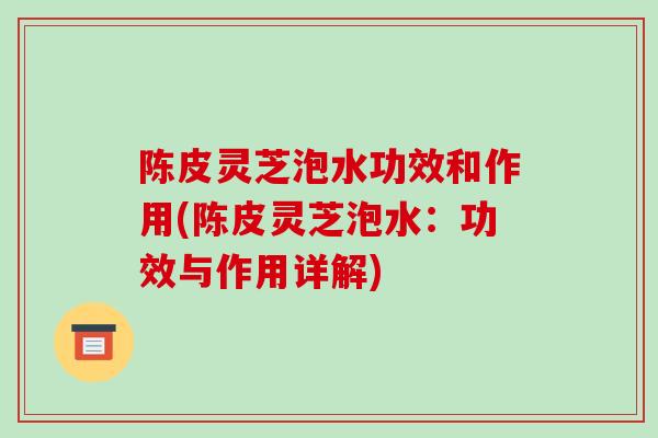 陈皮灵芝泡水功效和作用(陈皮灵芝泡水：功效与作用详解)