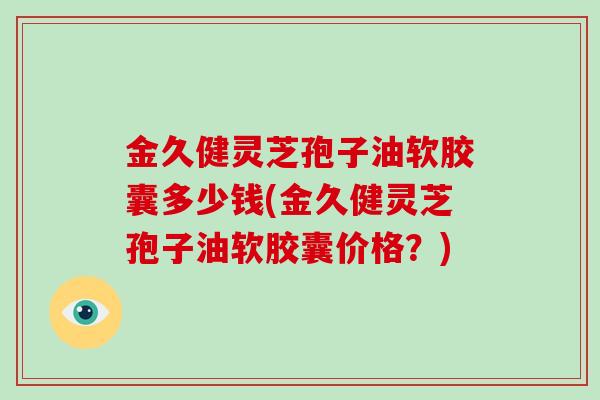 金久健灵芝孢子油软胶囊多少钱(金久健灵芝孢子油软胶囊价格?)