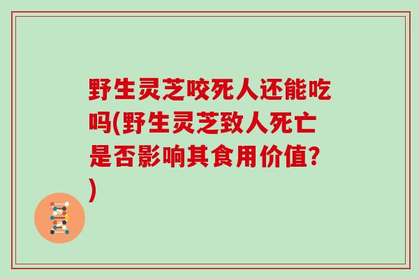 野生灵芝咬死人还能吃吗(野生灵芝致人死亡是否影响其食用价值？)
