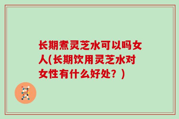 长期煮灵芝水可以吗女人(长期饮用灵芝水对女性有什么好处?)