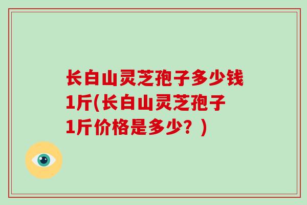 长白山灵芝孢子多少钱1斤(长白山灵芝孢子1斤价格是多少?)