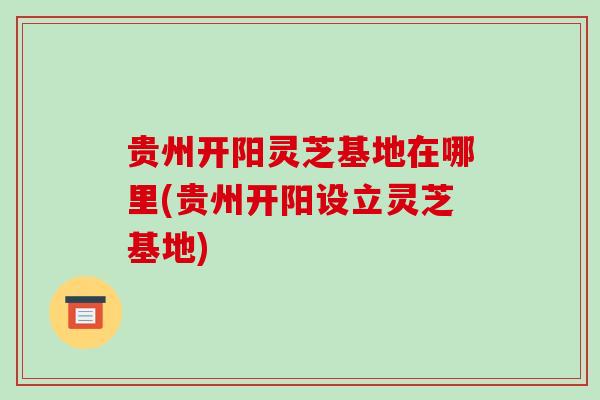 贵州开阳灵芝基地在哪里(贵州开阳设立灵芝基地)