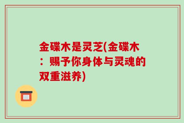 金碟木是灵芝(金碟木:赐予你身体与灵魂的双重滋养)